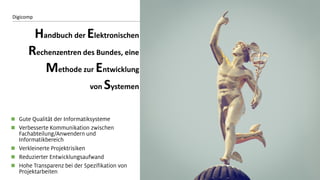 8 
Digicomp 
Handbuch der Elektronischen Rechenzentren des Bundes, eine Methode zur Entwicklung von Systemen 
Gute Qualität der Informatiksysteme 
Verbesserte Kommunikation zwischen Fachabteilung/Anwendern und Informatikbereich 
Verkleinerte Projektrisiken 
Reduzierter Entwicklungsaufwand 
Hohe Transparenz bei der Spezifikation von Projektarbeiten  