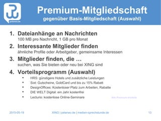 2015-05-19 XING | peterwo.de | medien-sprechstunde.de 13
Premium-Mitgliedschaft
gegenüber Basis-Mitgliedschaft (Auswahl)
1. Dateianhänge an Nachrichten
100 MB pro Nachricht, 1 GB pro Monat
2. Interessante Mitglieder finden
ähnliche Profile oder Arbeitgeber, gemeinsame Interessen
3. Mitglieder finden, die …
suchen, was Sie bieten oder neu bei XING sind
4. Vorteilsprogramm (Auswahl)
 HRS: günstigere Hotels und zusätzliche Leistungen
 Sixt: Gutscheine, GoldCard und bis zu 15% Rabatt
 DesignOffices: Kostenloser Platz zum Arbeiten, Rabatte
 DIE WELT Digital: ein Jahr kostenfrei
 Lecturio: kostenlose Online-Seminare Alle Premium-Vorteile
 