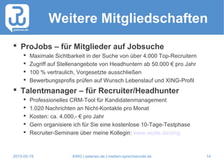 2015-05-19 XING | peterwo.de | medien-sprechstunde.de 14
Weitere Mitgliedschaften
 ProJobs – für Mitglieder auf Jobsuche
 Maximale Sichtbarkeit in der Suche von über 4.000 Top-Recruitern
 Zugriff auf Stellenangebote von Headhuntern ab 50.000 € pro Jahr
 100 % vertraulich, Vorgesetzte ausschließen
 Bewerbungsprofis prüfen auf Wunsch Lebenslauf und XING-Profil
 Talentmanager – für Recruiter/Headhunter
 Professionelles CRM-Tool für Kandidatenmanagement
 1.020 Nachrichten an Nicht-Kontakte pro Monat
 Kosten: ca. 4.000,- € pro Jahr
 Gern organisiere ich für Sie eine kostenlose 10-Tage-Testphase
 Recruiter-Seminare über meine Kollegin: www.wode.de/xing
 