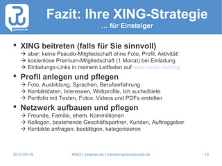 2015-05-19 XING | peterwo.de | medien-sprechstunde.de 15
Fazit: Ihre XING-Strategie
… für Einsteiger
 XING beitreten (falls für Sie sinnvoll)
 aber: keine Pseudo-Mitgliedschaft ohne Foto, Profil, Aktivität!
 kostenlose Premium-Mitgliedschaft (1 Monat) bei Einladung
 Einladungs-Links in meinem Leitfaden auf www.wode.de/xing
 Profil anlegen und pflegen
 Foto, Ausbildung, Sprachen, Berufserfahrung
 Kontaktdaten, Interessen, Webprofile, Ich suche/biete
 Portfolio mit Texten, Fotos, Videos und PDFs erstellen
 Netzwerk aufbauen und pflegen
 Freunde, Familie, ehem. Kommilitonen
 Kollegen, bestehende Geschäftspartner, Kunden, Auftraggeber
 Kontakte anfragen, bestätigen, kategorisieren
 