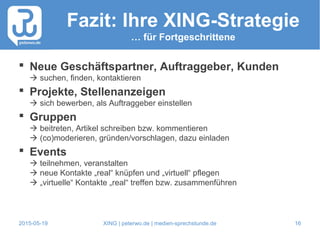2015-05-19 XING | peterwo.de | medien-sprechstunde.de 16
Fazit: Ihre XING-Strategie
… für Fortgeschrittene
 Neue Geschäftspartner, Auftraggeber, Kunden
 suchen, finden, kontaktieren
 Projekte, Stellenanzeigen
 sich bewerben, als Auftraggeber einstellen
 Gruppen
 beitreten, Artikel schreiben bzw. kommentieren
 (co)moderieren, gründen/vorschlagen, dazu einladen
 Events
 teilnehmen, veranstalten
 neue Kontakte „real“ knüpfen und „virtuell“ pflegen
 „virtuelle“ Kontakte „real“ treffen bzw. zusammenführen
 