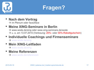 2015-05-19 XING | peterwo.de | medien-sprechstunde.de 17
Fragen?
 Nach dem Vortrag
 im Plenum oder face2face
 Meine XING-Seminare in Berlin
 www.wode.de/xing oder www.xing-seminare.de/wode
 u. a. am 13.07.2015 (Verlosung: 20%- oder 50%-Rabattgutschein)
 Individuelle Coachings und Firmenseminare
 www.wode.de/xing
 Mein XING-Leitfaden
 www.wode.de/xing
 Meine Referenzen
 www.wode.de/referenzen
 