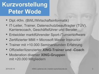 2015-05-19 XING | peterwo.de | medien-sprechstunde.de 3
Kurzvorstellung
Peter Wode
 Dipl.-Kfm. (BWL/Wirtschaftsinformatik)
 IT-Leiter, Trainer, Datenschutzbeauftragter (TÜV),
Karrierecoach, Geschäftsführer und Berater
 Entwickler marktführender Sport-/Turniersoftware
 Zertifizierter MMI = Microsoft Master Instructor
 Trainer mit >10.000 Seminarstunden Erfahrung
 Offizieller/lizenzierter XING-Trainer und -Coach
 Moderation diverser XING-Gruppen
mit >20.000 Mitgliedern
 
