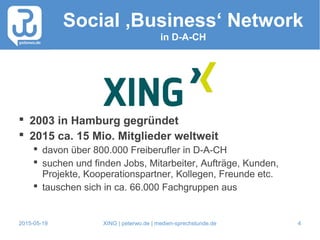2015-05-19 XING | peterwo.de | medien-sprechstunde.de 4
Social ‚Business‘ Network
in D-A-CH
 2003 in Hamburg gegründet
 2015 ca. 15 Mio. Mitglieder weltweit
 davon über 800.000 Freiberufler in D-A-CH
 suchen und finden Jobs, Mitarbeiter, Aufträge, Kunden,
Projekte, Kooperationspartner, Kollegen, Freunde etc.
 tauschen sich in ca. 66.000 Fachgruppen aus
 