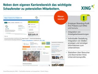 Neben dem eigenen Karrierebereich das wichtigste
Schaufenster zu potenziellen Mitarbeitern.
Social Recruiting bei XING – Fachkräfte erreichen und ansprechen // David Vitrano
!
• Employer Branding-Profil
Ihre Präsenz auf XING
und kununu
• Integration von
Arbeitgeberbewertungen
• Individuelle Gestaltung,
Integration von Stellen-
anzeigen und sonstiger
Informationen zum
Unternehmen.
• Statistiken über Besucher
und Abonnenten Ihres
Unternehmensprofils.
Messe-
neuheit
 