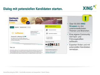 Dialog mit potenziellen Kandidaten starten.
Social Recruiting bei XING – Fachkräfte erreichen und ansprechen // David Vitrano
!
• Über 50.000 XING
Gruppen zu den
unterschiedlichsten
Themen und Branchen.
• Eine eigene Community
mit Fach- und
Führungskräften
aufbauen.
• Experten finden und mit
potenziellen Kandidaten
vernetzen.
 