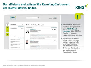 !
• Effizienz im Recruiting-
Prozess steigern: mit
dem XING Talent-
manager über 13 Mio.
Profile in wenigen
Sekunden durchsuchen
• Finden Sie auch die
Fach- und Führungs-
kräfte, die nicht aktiv
auf Jobsuche sind.
• Optimale Kandidaten-
verwaltung durch
Arbeiten im Team
Das effiziente und zeitgemäße Recruiting-Instrument
um Talente aktiv zu finden.
Social Recruiting bei XING – Fachkräfte erreichen und ansprechen // David Vitrano
 
