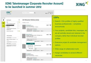 XING Talentmanager (Corporate Recruiter Account)
to be launched in summer 2012


                                       USPs
                                        Search >12m profiles of highly qualified
                                         business professionals – completely
                                         anonymously

                                        Your projects, candidate lists, messages, etc.
                                         are all centrally stored and retained in the
                                         company rather than individual recruiter
                                         profiles

                                        Extensive project & candidate management
                                         options

                                        Wide range of collaboration tools

                                        Assign candidates to several different
                                         vacancies


                                                                                        7
 