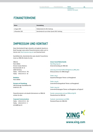 Finanztermine
Datum Veranstaltung
6. August 2013 Halbjahresbericht 2013, Hamburg
6. November 2013 Zwischenbericht zum dritten Quartal 2013, Hamburg
Impressum und kontakt
Dieser Zwischenbericht liegt in deutscher und englischer Sprache vor.
Beide Fassungen sowie weitere Presseinformationen stehen auch im
Internet unter http://corporate.xing.com zum Download bereit.
Geschäftsberichte, Zwischenberichte sowie aktuelle Finanzinforma-
tionen zur XING AG erhalten Sie über:
XING AG
Patrick Möller
Director Investor Relations
Dammtorstraße 29 – 32
20354 Hamburg
Telefon	 +49 40 41 91 31 – 793
Telefax	 +49 40 41 91 31 – 44
Redaktion
Patrick Möller
Konzept und Gestaltung
HGB Hamburger Geschäftsberichte
GmbH  Co. KG
Presseinformationen und aktuelle Informationen zur XING AG
erhalten Sie über:
Corporate Communications
Telefon	 +49 40 41 91 31 – 763
Telefax	 +49 40 41 91 31 – 11
presse@xing.com
Unsere Social Media-Kanäle
http://blog.xing.com
(Unternehmensblog der XING AG)
www.xing.com/net/pri1a41bcx/Anlegerforum_XING_Aktie
(Diskussionsforum für XING-Anleger)
Twitter: xing_ir
(kapitalmarktbezogene Themen und Neuigkeiten)
Twitter: xing_de
(unternehmensübergreifende Themen und Neuigkeiten)
Twitter: xing_com
(unternehmensbezogene Themen und Neuigkeiten auf Englisch)
Youtube: www.youtube.com/user/XINGcom?gl=DE
(Youtube-Kanal der XING AG)
Facebook: www.facebook.com/XING
(Facebook-Präsenz der XING AG)
www.xing.com
25An unsere Aktionäre    Finanzinformationen    Service
Finanztermine,
Impressum und Kontakt
 