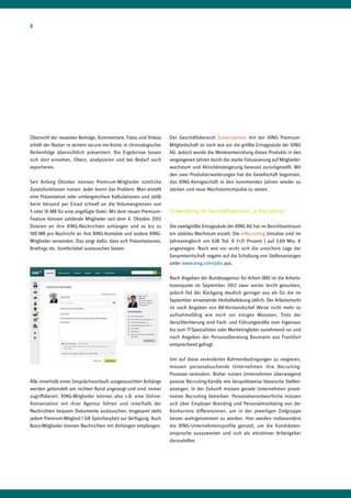 8




Übersicht der neuesten Beiträge, Kommentare, Fotos und Videos      Der Geschäftsbereich Subscriptions mit der XING Premium-
erhält der Nutzer in seinem secure.me-Konto in chronologischer     Mitgliedschaft ist nach wie vor die größte Ertragssäule der XING
Reihenfolge übersichtlich präsentiert. Die Ergebnisse lassen       AG. Jedoch wurde die Weiterentwicklung dieses Produkts in den
sich dort einsehen, filtern, analysieren und bei Bedarf auch       vergangenen Jahren durch die starke Fokussierung auf Mitglieder-
exportieren.                                                       wachstum und Aktivitätssteigerung bewusst zurückgestellt. Mit
                                                                   den zwei Produkterweiterungen hat die Gesellschaft begonnen,
Seit Anfang Oktober können Premium-Mitglieder nützliche            das XING-Kerngeschäft in den kommenden Jahren wieder zu
Zusatzfunktionen nutzen. Jeder kennt das Problem: Man erstellt     stärken und neue Wachstumsimpulse zu setzen.
eine Präsentation oder umfangreichere Kalkulationen und stößt
beim Versand per Email schnell an die Volumengrenzen von
5 oder 10 MB für eine angefügte Datei. Mit dem neuen Premium-      Entwicklung im Geschäftsbereich „e-Recruiting“
Feature können zahlende Mitglieder seit dem 4. Oktober 2012
Dateien an ihre XING-Nachrichten anhängen und so bis zu            Die zweitgrößte Ertragssäule der XING AG hat im Berichtszeitraum
100 MB pro Nachricht an ihre XING-Kontakte und andere XING-        ein stabiles Wachstum erzielt. Die e-Recruiting Umsätze sind im
Mitglieder versenden. Das sorgt dafür, dass sich Präsentationen,   Jahresvergleich um 638 Tsd. € (+21 Prozent ) auf 3,69 Mio. €
Briefings etc. komfortabel austauschen lassen.                     angestiegen. Nach wie vor wirkt sich die unsichere Lage der
                                                                   Gesamtwirtschaft negativ auf die Schaltung von Stellenanzeigen
                                                                   unter www.xing.com/jobs aus.

                                                                   Nach Angaben der Bundesagentur für Arbeit (BA) ist die Arbeits-
                                                                   losenquote im September 2012 zwar weiter leicht gesunken,
                                                                   jedoch fiel der Rückgang deutlich geringer aus als für die im
                                                                   September einsetzende Herbstbelebung üblich. Der Arbeitsmarkt
                                                                   ist nach Angaben von BA-Vorstandschef Weise nicht mehr so
                                                                   aufnahmefähig wie noch vor einigen Monaten. Trotz der
                                                                   Verschlechterung sind Fach- und Führungskräfte vom Ingenieur
                                                                   bis zum IT-Spezialisten oder Marketingleiter zunehmend rar und
                                                                   nach Angaben der Personalberatung Baumann aus Frankfurt
                                                                   entsprechend gefragt.

                                                                   Um auf diese veränderten Rahmenbedingungen zu reagieren,
                                                                   müssen personalsuchende Unternehmen ihre Recruiting-
                                                                   Prozesse verändern. Bisher nutzen Unternehmen überwiegend
Alle innerhalb eines Gesprächsverlaufs ausgetauschten Anhänge      passive Recruiting-Kanäle wie beispielsweise klassische Stellen-
werden gebündelt am rechten Rand angezeigt und sind immer          anzeigen. In der Zukunft müssen gerade Unternehmen proak-
zugriffsbereit. XING-Mitglieder können also z.B. eine Online-      tiveres Recruiting betreiben. Personalverantwortliche müssen
Konversation mit ihrer Agentur führen und innerhalb der            sich über Employer Branding und Personalmarketing von der
Nachrichten bequem Dokumente austauschen. Insgesamt steht          Konkurrenz differenzieren, um in der jeweiligen Zielgruppe
jedem Premium-Mitglied 1 GB Speicherplatz zur Verfügung. Auch      besser wahrgenommen zu werden. Hier werden insbesondere
Basis-Mitglieder können Nachrichten mit Anhängen empfangen.        die XING-Unternehmensprofile genutzt, um die Kandidaten-
                                                                   ansprache auszuweiten und sich als attraktiver Arbeitgeber
                                                                   darzustellen.
 