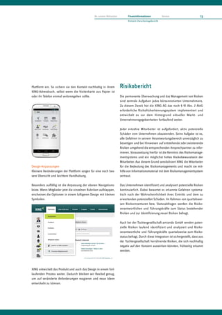 An unsere Aktionäre         Finanzinformationen           Service                      13
                                                                            Konzern-Zwischenlagebericht




Plattform ein. So sichern sie den Kontakt nachhaltig in ihrem         Risikobericht
XING-Adressbuch, selbst wenn die Visitenkarte aus Papier ist
oder ihr Telefon einmal verlorengehen sollte.                         Die permanente Überwachung und das Management von Risiken
                                                                      sind zentrale Aufgaben jedes börsennotierten Unternehmens.
                                                                      Zu diesem Zweck hat die XING AG das nach § 91 Abs. 2 AktG
                                                                      erforderliche Risikofrüherkennungssystem implementiert und
                                                                      entwickelt es vor dem Hintergrund aktueller Markt- und
                                                                      Unternehmensgegebenheiten fortlaufend weiter.

                                                                      Jeder einzelne Mitarbeiter ist aufgefordert, aktiv potenzielle
                                                                      Schäden vom Unternehmen abzuwenden. Seine Aufgabe ist es,
                                                                      alle Gefahren in seinem Verantwortungsbereich unverzüglich zu
                                                                      beseitigen und bei Hinweisen auf entstehende oder existierende
                                                                      Risiken umgehend die entsprechenden Ansprechpartner zu infor-
                                                                      mieren. Voraussetzung hierfür ist die Kenntnis des Risikomanage-
                                                                      mentsystems und ein möglichst hohes Risikobewusstsein der
                                                                      Mitarbeiter. Aus diesem Grund sensibilisiert XING die Mitarbeiter
Design-Anpassungen                                                    für die Bedeutung des Risikomanagements und macht sie mit-
Kleinere Veränderungen der Plattform sorgen für eine noch bes-        hilfe von Informationsmaterial mit dem Risikomanagementsystem
sere Übersicht und leichtere Handhabung.                              vertraut.

Besonders auffällig ist die Anpassung der oberen Navigations-         Das Unternehmen identifiziert und analysiert potenzielle Risiken
leiste. Wenn Mitglieder jetzt die einzelnen Rubriken aufklappen,      kontinuierlich. Dabei bewertet es erkannte Gefahren systema-
erscheinen die Optionen in einem luftigeren Design mit kleinen        tisch nach der Wahrscheinlichkeit ihres Eintritts und dem zu
Symbolen.                                                             erwartenden potenziellen Schaden. Im Rahmen von quartalswei-
                                                                      sen Risikoinventuren bzw. Statusabfragen werden die Risiko-
                                                                      verantwortlichen und Führungskräfte zum Status bestehender
                                                                      Risiken und zur Identifizierung neuer Risiken befragt.

                                                                      Auch bei der Tochtergesellschaft amiando GmbH werden poten-
                                                                      zielle Risiken laufend identifiziert und analysiert und Risiko-
                                                                      verantwortliche und Führungskräfte quartalsweise zum Risiko-
                                                                      status befragt. Durch diese Integration ist sichergestellt, dass aus
                                                                      der Tochtergesellschaft herrührende Risiken, die sich nachhaltig
                                                                      negativ auf den Konzern auswirken könnten, frühzeitig erkannt
                                                                      werden.




XING entwickelt das Produkt und auch das Design in einem fort-
laufenden Prozess weiter. Dadurch bleiben wir flexibel genug,
um auf veränderte Anforderungen reagieren und neue Ideen
entwickeln zu können.
 