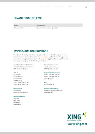 An unsere Aktionäre        Finanzinformationen       Service   27




FINANZTERMINE 2012
 Datum                                     Veranstaltung

 8. November 2012                          Zwischenbericht zum dritten Quartal 2012




IMPRESSUM UND KONTAKT
Dieser Zwischenbericht liegt in deutscher und englischer Sprache vor. Beide Fassungen sowie weitere
Presseinformationen stehen auch im Internet unter www.xing.com zum Download bereit. Aufgrund von
Rundungen ist es möglich, dass sich Zahlen nicht genau zur angegebenen Summe aufaddieren und
Prozentangaben nicht genau die absoluten Angaben wiedergeben.

Geschäftsberichte, Zwischenberichte                     Presseinformationen und
sowie aktuelle Finanzinformationen zur                  aktuelle Informationen zur
XING AG erhalten Sie über:                              XING AG erhalten Sie über:

XING AG                                                 Corporate Communications
Patrick Möller                                          Telefon +49 40 41 91 31 – 763
Investor Relations                                      Telefax +49 40 41 91 31 – 11
Gänsemarkt 43                                           presse@xing.com
20354 Hamburg
Telefon +49 40 41 91 31 - 793                           Foto
Telefax +49 40 41 91 31 - 44                            Tom Kamlah (S. 3)

Chefredakteur                                           Konzept und Gestaltung
Patrick Möller                                          HGB Hamburger Geschäftsberichte
(Director Investor Relations)                           GmbH & Co. KG

Weitere Redakteure
Sonja Heer
Mirja Bester
Ines Rathgeb
Gerhard Mohr




                                                                                                  www.xing.com
 
