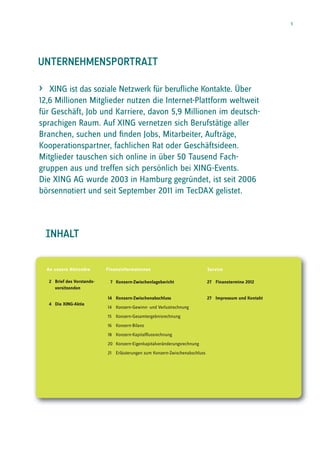 1




UNTERNEHMENSPORTRAIT

›  XING ist das soziale Netzwerk für beruﬂiche Kontakte. Über
12,6 Millionen Mitglieder nutzen die Internet-Plattform weltweit
für Geschäft, Job und Karriere, davon 5,9 Millionen im deutsch-
sprachigen Raum. Auf XING vernetzen sich Berufstätige aller
Branchen, suchen und ﬁnden Jobs, Mitarbeiter, Aufträge,
Kooperationspartner, fachlichen Rat oder Geschäftsideen.
Mitglieder tauschen sich online in über 50 Tausend Fach-
gruppen aus und treffen sich persönlich bei XING-Events.
Die XING AG wurde 2003 in Hamburg gegründet, ist seit 2006
börsennotiert und seit September 2011 im TecDAX gelistet.



    INHALT


    An unsere Aktionäre      Finanzinformationen                              Service

    2 Brief des Vorstands-    7 Konzern-Zwischenlagebericht                   27 Finanztermine 2012
      vorsitzenden

                             14 Konzern-Zwischenabschluss                     27 Impressum und Kontakt
    4 Die XING-Aktie
                             14 Konzern-Gewinn- und Verlustrechnung
                             15 Konzern-Gesamtergebnisrechnung
                             16 Konzern-Bilanz
                             18 Konzern-Kapitalflussrechnung
                             20 Konzern-Eigenkapitalveränderungsrechnung
                             21 Erläuterungen zum Konzern-Zwischenabschluss
 
