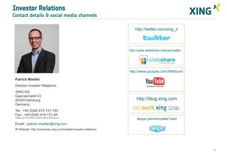 Investor Relations
Contact details & social media channels

                                                                         http://twitter.com/xing_ir




                                                                     http://www.slideshare.net/patmoeller




                                                                     http://www.youtube.com/XINGcom

 Patrick Moeller
 Director Investor Relations
 XING AG
 Gaensemarkt 43
 20354 Hamburg                                                            http://blog.xing.com
 Germany
 Tel.: +49 (0)40 419 131-793
 Fax.: +49 (0)40 419 131-44
 (Please use this number to submit “WpHG notifications”)
                                                                          skype:patrickmoeller?add
 Email.: patrick.moeller@xing.com
 IR Website: http://corporate.xing.com/english/investor-relations/




                                                                                                            19
 