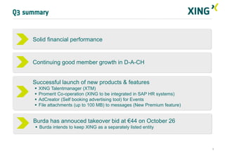 Q3 summary


     Solid financial performance


     Continuing good member growth in D-A-CH


     Successful launch of new products & features
         XING Talentmanager (XTM)
         Promerit Co-operation (XING to be integrated in SAP HR systems)
         AdCreator (Self booking advertising tool) for Events
         File attachments (up to 100 MB) to messages (New Premium feature)


     Burda has annouced takeover bid at €44 on October 26
       Burda intends to keep XING as a separately listed entity



                                                                              3
 