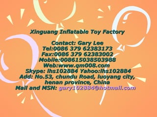 Xinguang InflaXinguang Inflattable Toy Factoryable Toy Factory
ContactContact: Gar: Garyy LeeLee
Tel:0086 379 62383173Tel:0086 379 62383173
Fax:0086 379 62383002Fax:0086 379 62383002
Mobile:008615038503988Mobile:008615038503988
Web:www.qm008.comWeb:www.qm008.com
Skype: lhs102884Skype: lhs102884 Yahoo:lhs102884Yahoo:lhs102884
Add: No.53, chundu Road, luoyang city,Add: No.53, chundu Road, luoyang city,
henan province, Chinahenan province, China
Mail and MSN:Mail and MSN: gary102884@hotmail.comgary102884@hotmail.com
 
