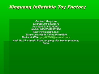 Xinguang InflaXinguang Inflattable Toy Factoryable Toy Factory
ContactContact: Gar: Garyy LeeLee
Tel:0086 379 62383173Tel:0086 379 62383173
Fax:0086 379 62383002Fax:0086 379 62383002
Mobile:008615038503988Mobile:008615038503988
Web:www.qm008.comWeb:www.qm008.com
Skype: lhs102884Skype: lhs102884 Yahoo:lhs102884Yahoo:lhs102884
Mail and MSN:Mail and MSN: gary102884@hotmail.comgary102884@hotmail.com
Add: No.53, chundu Road, luoyang city, henan province,Add: No.53, chundu Road, luoyang city, henan province,
ChinaChina
 