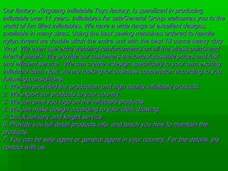 Our factory- Xinguang Inflatable Toys factory, Is specilized in producingOur factory- Xinguang Inflatable Toys factory, Is specilized in producing
inflatable over 11 years. Inflatables for saleGeneral Group welcomes you to theinflatable over 11 years. Inflatables for saleGeneral Group welcomes you to the
world of fun filled inflatables. We have a wide range of excellent designs,world of fun filled inflatables. We have a wide range of excellent designs,
available in many sizes. Using the best sewing machines ordered to handleavailable in many sizes. Using the best sewing machines ordered to handle
nylon thread we double stitch the entire unit with the best 18 ounce heavy dutynylon thread we double stitch the entire unit with the best 18 ounce heavy duty
Vinyl. We even use extra webbing reinforcements on all the stress points andVinyl. We even use extra webbing reinforcements on all the stress points and
interiorinterior panels. We provide our customers the lowest possible prices and fastpanels. We provide our customers the lowest possible prices and fast
and efficient service. We can create a design specifically to your own excitingand efficient service. We can create a design specifically to your own exciting
inflatable idea. Now, we are looking for business cooperation according to youinflatable idea. Now, we are looking for business cooperation according to you
following considitions:following considitions:
1. We can provided the production and high quality inflatable products.1. We can provided the production and high quality inflatable products.
2. We export our products to your country.2. We export our products to your country.
3. We can print you logo on the inflatable products.3. We can print you logo on the inflatable products.
4. We can make design according to your idea, drawing.4. We can make design according to your idea, drawing.
5. Quick delivery and knight service5. Quick delivery and knight service
6. Provide you full detail products info. and teach you how to maintain the6. Provide you full detail products info. and teach you how to maintain the
products.products.
7. You can be sole agent or general agent in your country. For the details, pls7. You can be sole agent or general agent in your country. For the details, pls
contact with us.contact with us.
 