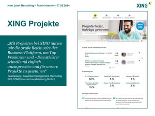 Next Level Recruiting – Frank Hassler – 07.05.2014
XING Projekte
Screenshot kommt hierhin:
- oben bündig
- seitlich bündig
- Länge variabel
„Mit Projekten bei XING nutzen
wir die große Reichweite der
Business-Plattform, um Top-
Freelancer und –Dienstleister
schnell und einfach
anzusprechen und für unsere
Projekte zu gewinnen“
Teamleitung, Bewerbermanagement, Recruiting
SOLCOM Unternehmensberatung GmbH
 