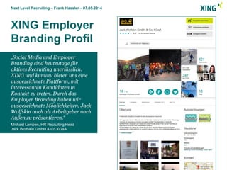 Next Level Recruiting – Frank Hassler – 07.05.2014
XING Employer
Branding Profil
„Social Media und Employer
Branding sind heutzutage für
aktives Recruiting unerlässlich.
XING und kununu bieten uns eine
ausgezeichnete Plattform, mit
interessanten Kandidaten in
Kontakt zu treten. Durch das
Employer Branding haben wir
ausgezeichnete Möglichkeiten, Jack
Wolfskin auch als Arbeitgeber nach
Außen zu präsentieren.“
Michael Lampen, HR Recruiting Head
Jack Wolfskin GmbH & Co.KGaA
 