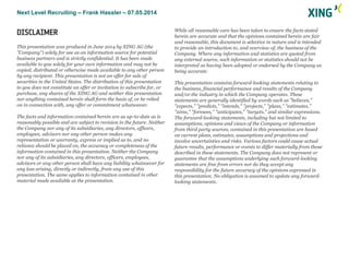 Next Level Recruiting – Frank Hassler – 07.05.2014
DISCLAIMER
This presentation was produced in June 2014 by XING AG (the
"Company") solely for use as an information source for potential
business partners and is strictly confidential. It has been made
available to you solely for your own information and may not be
copied, distributed or otherwise made available to any other person
by any recipient. This presentation is not an offer for sale of
securities in the United States. The distribution of this presentation
to you does not constitute an offer or invitation to subscribe for, or
purchase, any shares of the XING AG and neither this presentation
nor anything contained herein shall form the basis of, or be relied
on in connection with, any offer or commitment whatsoever.
The facts and information contained herein are as up-to-date as is
reasonably possible and are subject to revision in the future. Neither
the Company nor any of its subsidiaries, any directors, officers,
employees, advisors nor any other person makes any
representation or warranty, express or implied as to, and no
reliance should be placed on, the accuracy or completeness of the
information contained in this presentation. Neither the Company
nor any of its subsidiaries, any directors, officers, employees,
advisors or any other person shall have any liability whatsoever for
any loss arising, directly or indirectly, from any use of this
presentation. The same applies to information contained in other
material made available at the presentation.
While all reasonable care has been taken to ensure the facts stated
herein are accurate and that the opinions contained herein are fair
and reasonable, this document is selective in nature and is intended
to provide an introduction to, and overview of, the business of the
Company. Where any information and statistics are quoted from
any external source, such information or statistics should not be
interpreted as having been adopted or endorsed by the Company as
being accurate.
This presentation contains forward-looking statements relating to
the business, financial performance and results of the Company
and/or the industry in which the Company operates. These
statements are generally identified by words such as "believes,"
"expects," "predicts," "intends," "projects," "plans," "estimates,"
"aims," "foresees," "anticipates," "targets," and similar expressions.
The forward-looking statements, including but not limited to
assumptions, opinions and views of the Company or information
from third party sources, contained in this presentation are based
on current plans, estimates, assumptions and projections and
involve uncertainties and risks. Various factors could cause actual
future results, performance or events to differ materially from those
described in these statements. The Company does not represent or
guarantee that the assumptions underlying such forward-looking
statements are free from errors nor do they accept any
responsibility for the future accuracy of the opinions expressed in
this presentation. No obligation is assumed to update any forward-
looking statements.
 