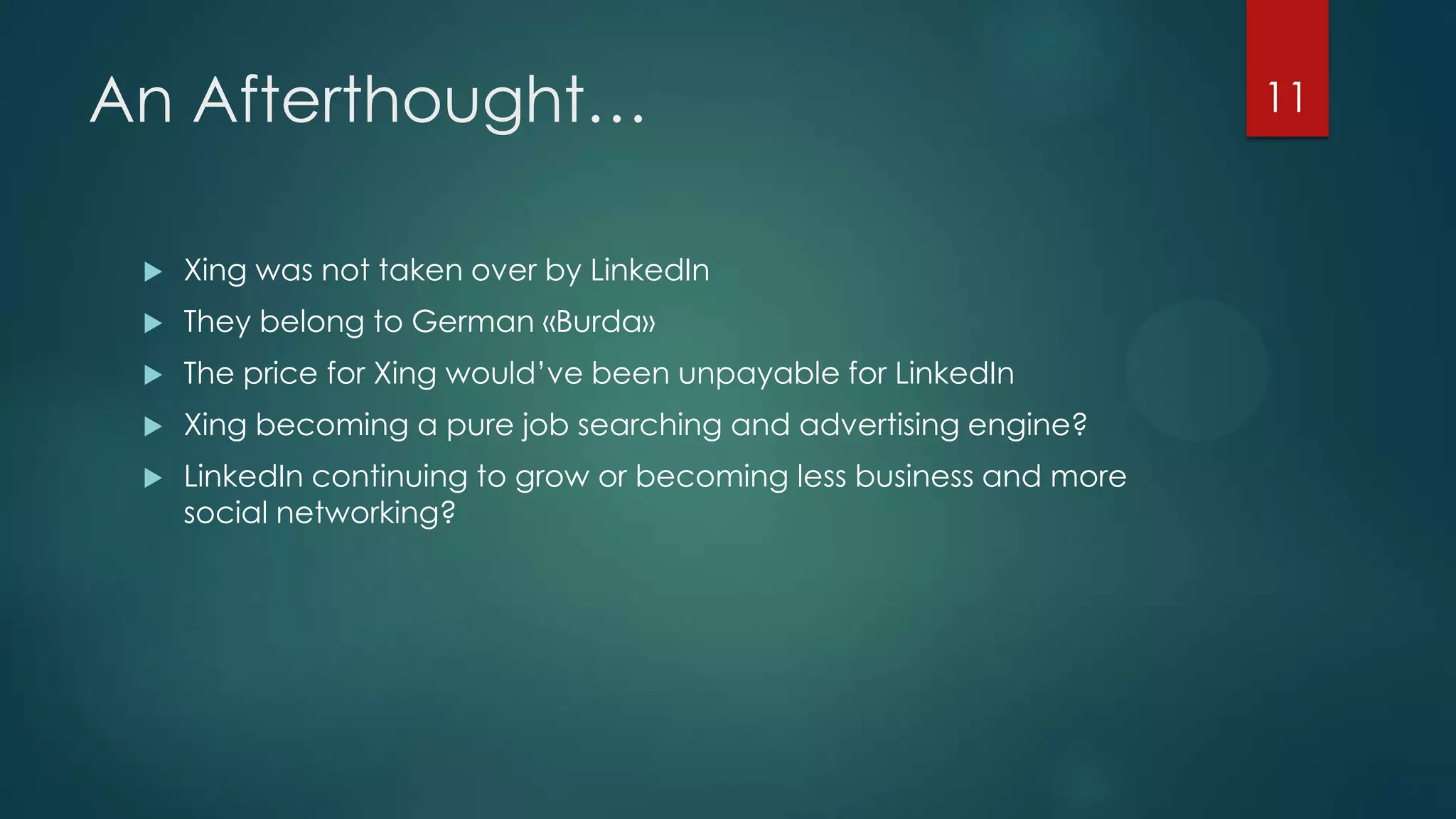 An Afterthought…


Xing was not taken over by LinkedIn



They belong to German «Burda»



The price for Xing would’ve been unpayable for LinkedIn



Xing becoming a pure job searching and advertising engine?



LinkedIn continuing to grow or becoming less business and more
social networking?

11

 