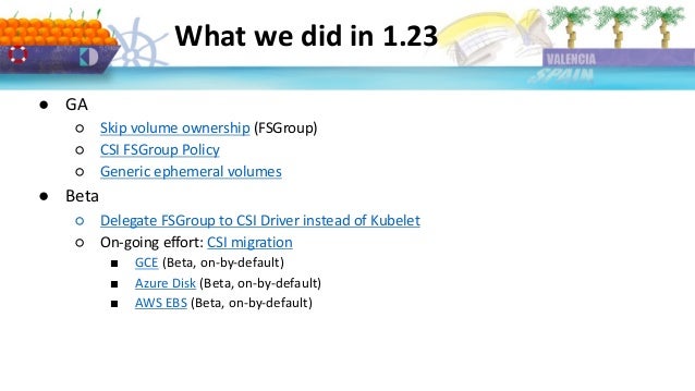 What we did in 1.23
● GA
○ Skip volume ownership (FSGroup)
○ CSI FSGroup Policy
○ Generic ephemeral volumes
● Beta
○ Delegate FSGroup to CSI Driver instead of Kubelet
○ On-going effort: CSI migration
■ GCE (Beta, on-by-default)
■ Azure Disk (Beta, on-by-default)
■ AWS EBS (Beta, on-by-default)
 