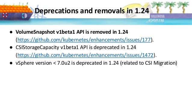Deprecations and removals in 1.24
● VolumeSnapshot v1beta1 API is removed in 1.24
(https://github.com/kubernetes/enhancements/issues/177).
● CSIStorageCapacity v1beta1 API is deprecated in 1.24
(https://github.com/kubernetes/enhancements/issues/1472).
● vSphere version < 7.0u2 is deprecated in 1.24 (related to CSI Migration)
 