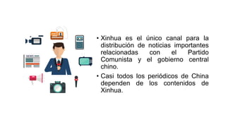 • Xinhua es el único canal para la
distribución de noticias importantes
relacionadas con el Partido
Comunista y el gobierno central
chino.
• Casi todos los periódicos de China
dependen de los contenidos de
Xinhua.
 