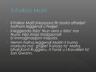  Il-Folklor Malti jinkorpora fih bosta affarijiet
fosthom leġġendi u ħrejjef.
 Il-leġġenda tista’ tkun vera u tista’ ma
tkunx. Hija storja tradizzjonali
b’immaġinazzjoni miżjuda.
 Hemm ħafna leġġendi Maltin li huma
marbuta ma’ ġrajjiet fl-istorja ta’ Malta,
bħall-Konti Ruġġieru, it-Torok u l-Kavallieri ta’
San Ġwann.
 