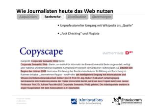 Wie Journalisten heute das Web nutzen
   Akquisition     Recherche     Distribution       übermorgen
                                 Distribution       übermorgen

                           Unprofessioneller Umgang mit Wikipedia als „Quelle“

                           „Fact Checking“ und Plagiate




Alexander Gerber
13.09.2010
Xinnovations
 