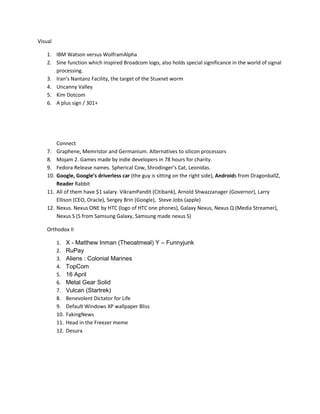 Visual
1. IBM Watson versus WolframAlpha
2. Sine function which inspired Broadcom logo, also holds special significance in the world of signal
processing.
3. Iran’s Nantanz Facility, the target of the Stuxnet worm
4. Uncanny Valley
5. Kim Dotcom
6. A plus sign / 301+

7.
8.
9.
10.
11.
12.

Connect
Graphene, Memristor and Germanium. Alternatives to silicon processors
Mojam 2. Games made by indie developers in 78 hours for charity.
Fedora Release names. Spherical Cow, Shrodinger’s Cat, Leonidas.
Google, Google’s driverless car (the guy is sitting on the right side), Androids from DragonballZ,
Reader Rabbit
All of them have $1 salary. VikramPandit (Citibank), Arnold Shwazzanager (Governor), Larry
Ellison (CEO, Oracle), Sergey Brin (Google), Steve Jobs (apple)
Nexus. Nexus ONE by HTC (logo of HTC one phones), Galaxy Nexus, Nexus Q (Media Streamer),
Nexus S (S from Samsung Galaxy, Samsung made nexus S)

Orthodox II
1.
2.
3.
4.
5.
6.
7.
8.
9.
10.
11.
12.

X - Matthew Inman (Theoatmeal) Y – Funnyjunk
RuPay
Aliens : Colonial Marines
TopCom
16 April
Metal Gear Solid
Vulcan (Startrek)
Benevolent Dictator for Life
Default Windows XP wallpaper Bliss
FakingNews
Head in the Freezer meme
Desura

 