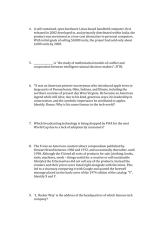 4. A self-contained, open hardware Linux-based handheld computer, first
released in 2002 developed in, and primarily distributed within India, the
product was envisioned as a low-cost alternative to personal computers.
With initial goals of selling 50,000 units, the project had sold only about
4,000 units by 2005.
5. ________________ is "the study of mathematical models of conflict and
cooperation between intelligent rational decision-makers". FITB.
6. *X was an American pioneer nurseryman who introduced apple trees to
large parts of Pennsylvania, Ohio, Indiana, and Illinois, including the
northern counties of present day West Virginia. He became an American
legend while still alive, due to his kind, generous ways, his leadership in
conservation, and the symbolic importance he attributed to apples.
Identify. Bonus: Why is his name famous in the tech world?
7. Which broadcasting technology is being dropped by FIFA for the next
World Cup due to a lack of adoption by consumers?
8. The X was an American counterculture compendium published by
Stewart Brand between 1968 and 1972, and occasionally thereafter, until
1998. Although the X listed all sorts of products for sale (clothing, books,
tools, machines, seeds – things useful for a creative or self-sustainable
lifestyle) the X themselves did not sell any of the products. Instead the
vendors and their prices were listed right alongside with the items. This
led to a visionary comparing it with Google and quoted the farewell
message placed on the back cover of the 1974 edition of the catalog: “Y”.
Identify X and Y.
9. ‘1, Hacker Way’ is the address of the headquarters of which famous tech
company?
 