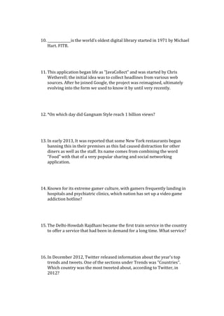 10. ______________is the world’s oldest digital library started in 1971 by Michael
Hart. FITB.
11. This application began life as "JavaCollect" and was started by Chris
Wetherell; the initial idea was to collect headlines from various web
sources. After he joined Google, the project was reimagined, ultimately
evolving into the form we used to know it by until very recently.
12. *On which day did Gangnam Style reach 1 billion views?
13. In early 2013, It was reported that some New York restaurants begun
banning this in their premises as this fad caused distraction for other
diners as well as the staff. Its name comes from combining the word
“Food” with that of a very popular sharing and social networking
application.
14. Known for its extreme gamer culture, with gamers frequently landing in
hospitals and psychiatric clinics, which nation has set up a video game
addiction hotline?
15. The Delhi-Howdah Rajdhani became the first train service in the country
to offer a service that had been in demand for a long time. What service?
16. In December 2012, Twitter released information about the year's top
trends and tweets. One of the sections under Trends was "Countries".
Which country was the most tweeted about, according to Twitter, in
2012?
 