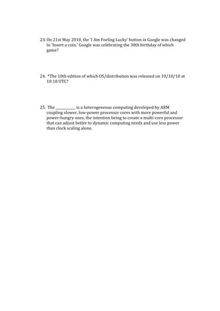 23. On 21st May 2010, the ‘I Am Feeling Lucky’ button in Google was changed
to ‘Insert a coin.’ Google was celebrating the 30th birthday of which
game?
24. *The 10th edition of which OS/distribution was released on 10/10/10 at
10:10 UTC?
25. The ____________ is a heterogeneous computing developed by ARM
coupling slower, low-power processor cores with more powerful and
power-hungry ones, the intention being to create a multi-core processor
that can adjust better to dynamic computing needs and use less power
than clock scaling alone.
 