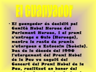 El guanyador és decidit pel Comitè Nobel Noruec del Parlament Noruec, i el premi s'entrega a Oslo (Noruega), mentre la resta de premis s'atorguen a Estocolm (Suècia). Des de la dècada del 1990 l'atorgament del Premi Nobel de la Pau va seguit del Concert del Premi Nobel de la Pau, realitzat en honor del guardonat o guardonats i amb la presència d'estrelles de la música mundial. El Guanyador 