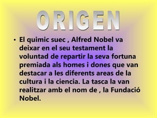 El quimic suec , Alfred Nobel va deixar en el seu testament la voluntad de repartir la seva fortuna premiada als homes i dones que van destacar a les diferents areas de la cultura i la ciencia. La tasca la van realitzar amb el nom de , la Fundació Nobel.   ORIGEN  