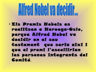 Els Premis Nobels es realitzen a Noruega-Oslo, perque Alfred Nobel va decidir en el seu testament  que seria aixi i que el premi l’escollirian les persones integrants del Comité .  Alfred Nobel va decidir... 