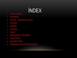 ÍNDEX• SITUACIÓ-MAPA
• HABITANTS
• CAPITAL – BANDERA DEL PAÍS
• GOVERN
• MONEDA
• LLENGUA
• CLIMA
• MONUMENTS CULTURALS
• PLATS TÍPICS
• ESPORTS TÍPICS
• PERSONATGE HISTÒRIC IMPORTANT
 