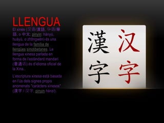 LLENGUAEl xinès (汉语/漢語, 华语/華
語, o 中文; pinyin: hànyǔ,
huáyǔ, o zhōngwén) és una
llengua de la família de
llengües sinotibetanes .La
llengua xinesa parlada en
forma de l’estàndard mandarí
(普通话) és d’idioma oficial de
la Xina..
L’escriptura xinesa està basada
en l’ús dels signes propis
anomenats "caràcters xinesos"
(漢字 / 汉字, pinyin hànzì).
 
