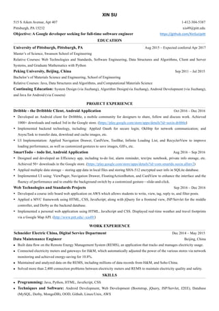 XIN SU
515 S Aiken Avenue, Apt 407 1-412-304-5387
Pittsburgh, PA 15232 xis49@pitt.edu	
Objective: A Google developer seeking for full-time software engineer																																https://github.com/XinSuUpitt		
EDUCATION
University of Pittsburgh, Pittsburgh, PA Aug 2015 – Expected conferral Apr 2017
Master’s of Science, Swanson School of Engineering
Relative Courses: Web Technologies and Standards, Software Engineering, Data Structures and Algorithms, Client and Server
Systems, and Graduate Mathematics with Python
Peking University, Beijing, China Sep 2011 – Jul 2015
Bachelor’s of Materials Science and Engineering, School of Engineering
Relative Courses: Java, Data Structures and Algorithms, and Computational Materials Science
Continuing Education: System Design (via Jiuzhang), Algorithm Design(via Jiuzhang), Android Development (via Jiuzhang),
and Java for Android (via Cousera)
PROJECT EXPERIENCE
Dribble - the Dribbble Client, Android Application Oct 2016 – Dec 2016
• Developed an Android client for Dribbble, a mobile community for designers to share, follow and discuss work. Achieved
1000+ downloads and ranked 3rd in the Google store. (https://play.google.com/store/apps/details?id=suxin.dribble)
• Implemented backend technology, including: Applied Oauth for secure login; OkHttp for network communication; and
AsyncTask to transfer data, download and cache images, etc.
• UI Implementation: Applied Navigation Drawer, CardView, ToolBar, Infinite Loading List, and RecyclerView to improve
loading performance, as well as customized gestures to save images, GIFs, etc.
SmartTodo – todo list, Android Application Aug 2016 – Sep 2016
• Designed and developed an Efficiency app, including to-do list, alarm reminder, text/pic notebook, private info storage, etc.
Achieved 50+ downloads in the Google store. (https://play.google.com/store/apps/details?id=com.smartdo.suxin.allinv2)
• Applied multiple data storage – storing app data in local files and storing SHA-512 encrypted user info in SQLite database.
• Implemented UI using: ViewPager, Navigation Drawer, FloatingActionButton, and CardView to enhance the interface and the
fluency of performance and to enable the background switch by a customized gesture—slide-and-click.
Web Technologies and Standards Projects Sep 2016 – Dec 2016
• Developed a course info board web application on AWS which allows students to write, view, tag, reply to, and filter posts.
• Applied a MVC framework using HTML, CSS, JavaScript; along with jQuery for a frontend view, JSP/Servlet for the middle
controller, and Derby as the backend database.
• Implemented a personal web application using HTML, JavaScript and CSS. Displayed real-time weather and travel footprints
via a Google Map API. (http://www.pitt.edu/~xis49/)
WORK EXPERIENCE
Schneider Electric China, Digital Service Department Dec 2014 – May 2015
Data Maintenance Engineer Beijing, China
l Built data flow on the Remote Energy Management System (REMS), an application that tracks and manages electricity usage.
l Connected electricity meters and gateways for H&M, which automatically adjusted the power of the various stores via network
monitoring and achieved energy-saving for 10.8%.
l Maintained and analyzed data on the REMS, including millions of data records from H&M, and Soho China.
l Solved more than 2,400 connection problems between electricity meters and REMS to maintain electricity quality and safety.
SKILLS
l Programming: Java, Python, HTML, JavaScript, CSS
l Techniques and Software: Android Development, Web Development (Bootstrap, jQuery, JSP/Servlet, J2EE), Database
(MySQL, Derby, MongoDB), OOD, Github, Linux/Unix, AWS
 