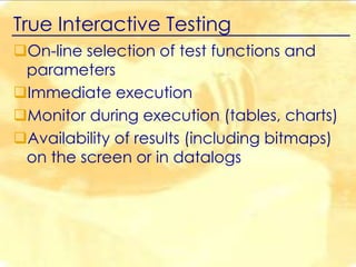 True Interactive Testing
On-line selection of test functions and
parameters
Immediate execution
Monitor during execution (tables, charts)
Availability of results (including bitmaps)
on the screen or in datalogs

 