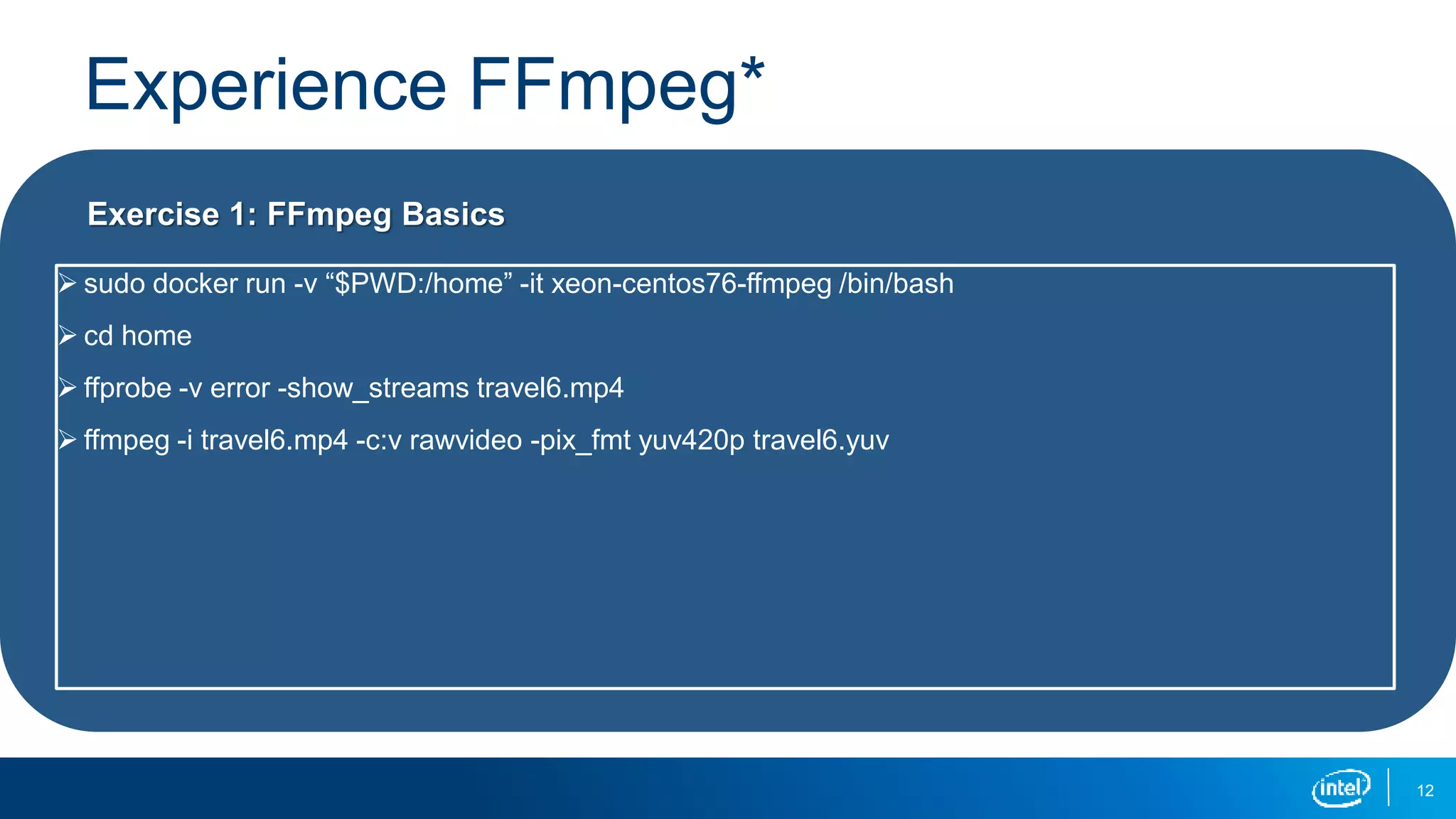 Experience FFmpeg*
12
Exercise 1: FFmpeg Basics
 sudo docker run -v “$PWD:/home” -it xeon-centos76-ffmpeg /bin/bash
 cd home
 ffprobe -v error -show_streams travel6.mp4
 ffmpeg -i travel6.mp4 -c:v rawvideo -pix_fmt yuv420p travel6.yuv
 