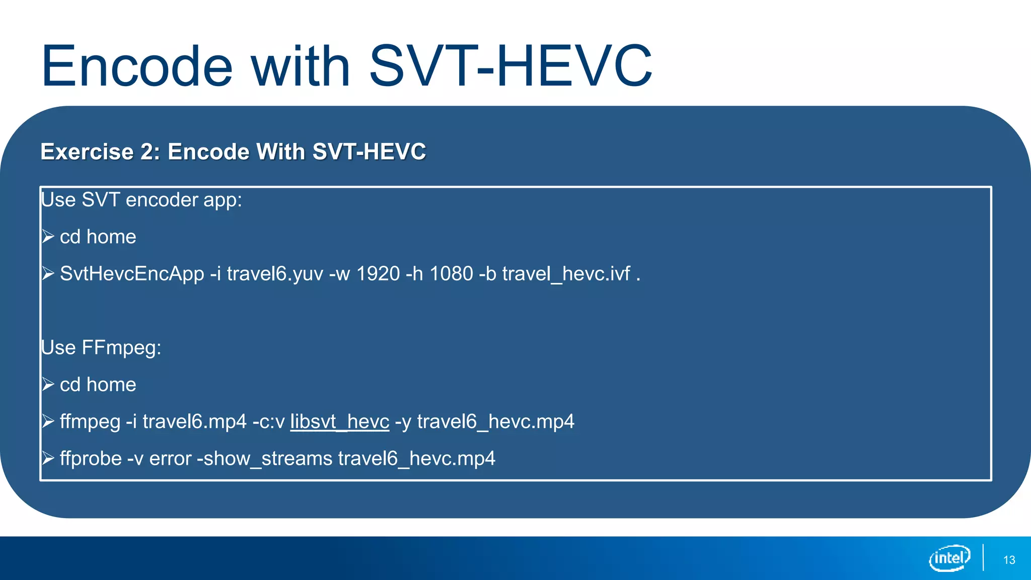 Encode with SVT-HEVC
13
Exercise 2: Encode With SVT-HEVC
Use SVT encoder app:
 cd home
 SvtHevcEncApp -i travel6.yuv -w 1920 -h 1080 -b travel_hevc.ivf .
Use FFmpeg:
 cd home
 ffmpeg -i travel6.mp4 -c:v libsvt_hevc -y travel6_hevc.mp4
 ffprobe -v error -show_streams travel6_hevc.mp4
 