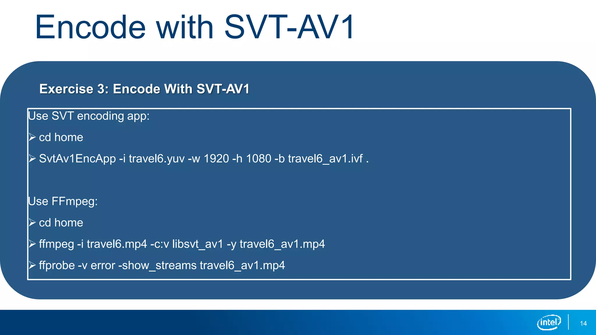Encode with SVT-AV1
14
Use SVT encoding app:
 cd home
 SvtAv1EncApp -i travel6.yuv -w 1920 -h 1080 -b travel6_av1.ivf .
Use FFmpeg:
 cd home
 ffmpeg -i travel6.mp4 -c:v libsvt_av1 -y travel6_av1.mp4
 ffprobe -v error -show_streams travel6_av1.mp4
Exercise 3: Encode With SVT-AV1
 