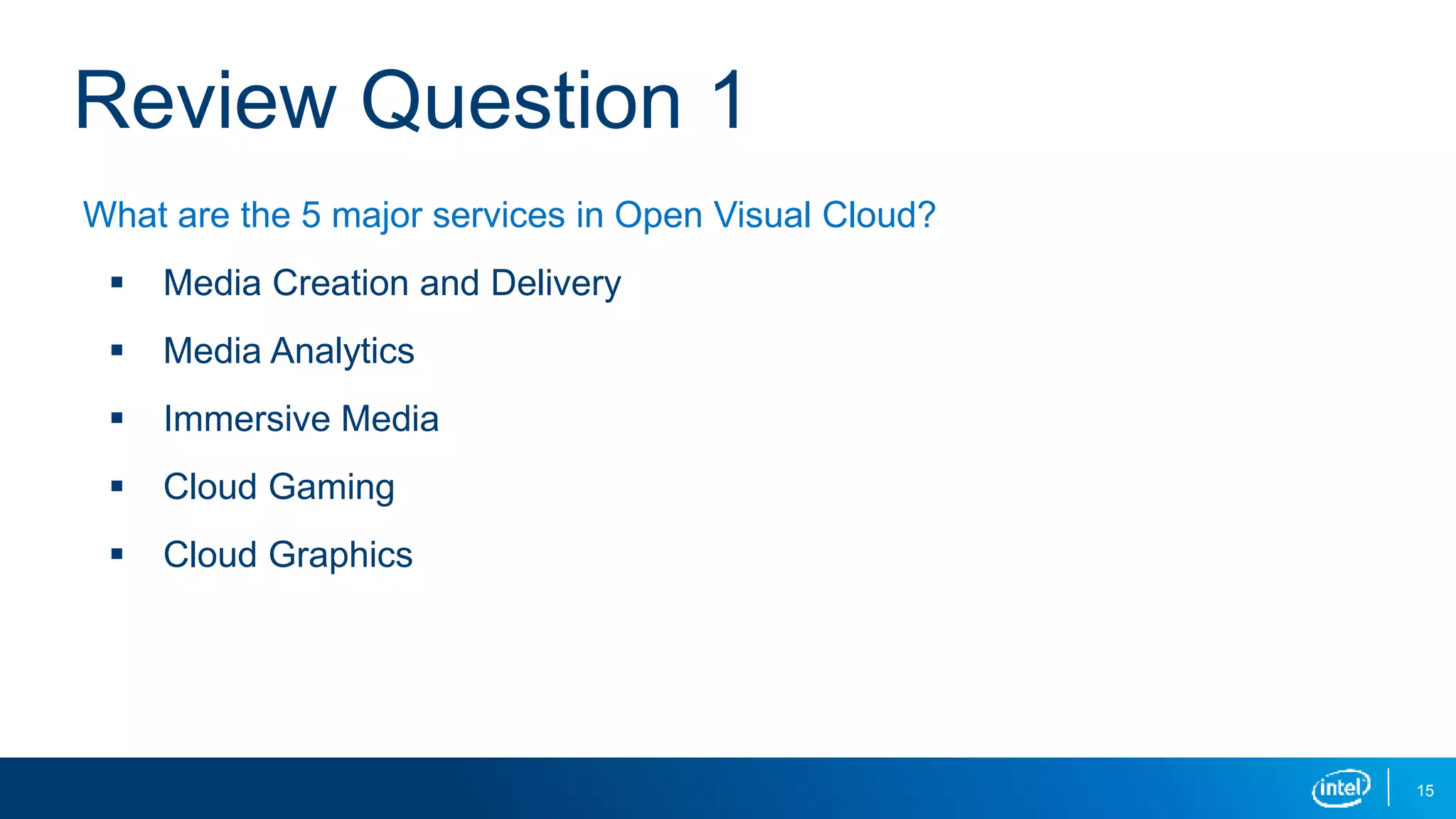 15
Review Question 1
What are the 5 major services in Open Visual Cloud?
 Media Creation and Delivery
 Media Analytics
 Immersive Media
 Cloud Gaming
 Cloud Graphics
 