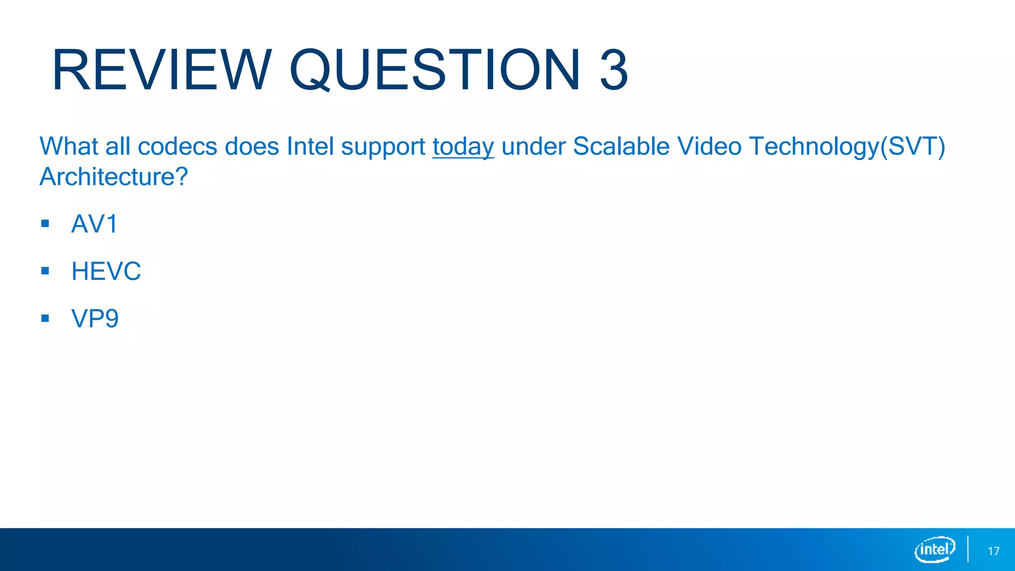 REVIEW QUESTION 3
What all codecs does Intel support today under Scalable Video Technology(SVT)
Architecture?
 AV1
 HEVC
 VP9
17
 