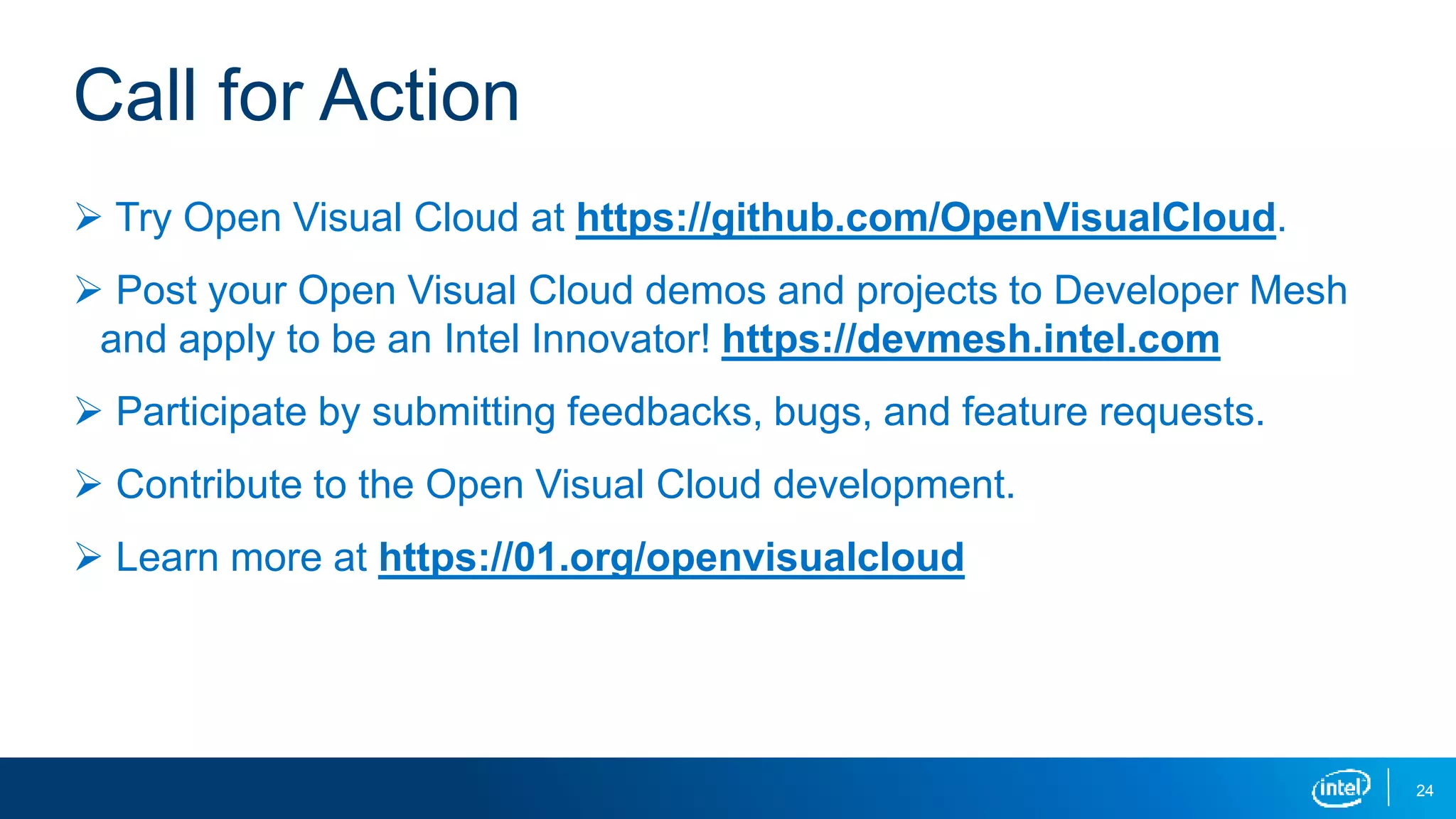 24
 Try Open Visual Cloud at https://github.com/OpenVisualCloud.
 Post your Open Visual Cloud demos and projects to Developer Mesh
and apply to be an Intel Innovator! https://devmesh.intel.com
 Participate by submitting feedbacks, bugs, and feature requests.
 Contribute to the Open Visual Cloud development.
 Learn more at https://01.org/openvisualcloud
Call for Action
 