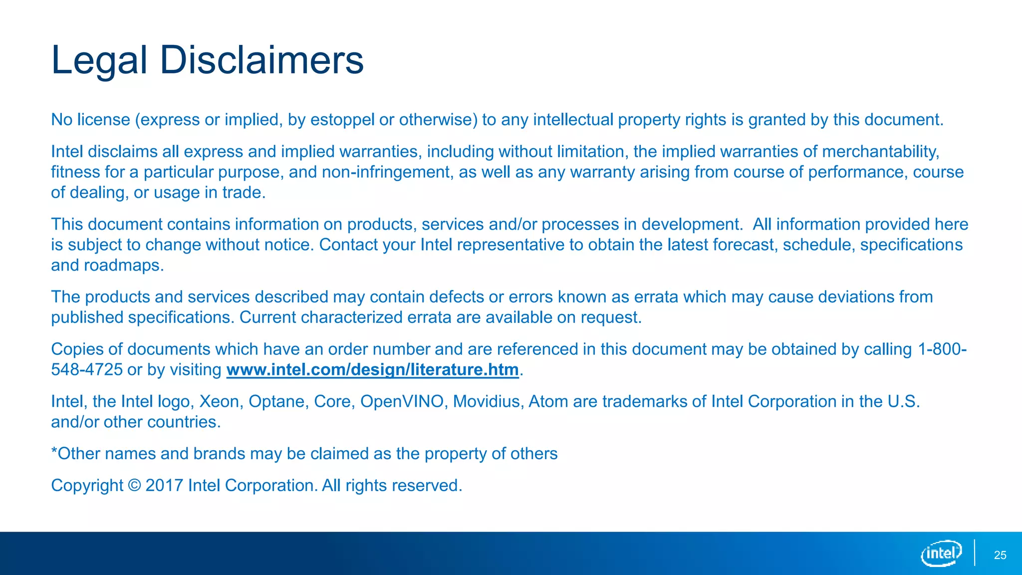 25
Legal Disclaimers
No license (express or implied, by estoppel or otherwise) to any intellectual property rights is granted by this document.
Intel disclaims all express and implied warranties, including without limitation, the implied warranties of merchantability,
fitness for a particular purpose, and non-infringement, as well as any warranty arising from course of performance, course
of dealing, or usage in trade.
This document contains information on products, services and/or processes in development. All information provided here
is subject to change without notice. Contact your Intel representative to obtain the latest forecast, schedule, specifications
and roadmaps.
The products and services described may contain defects or errors known as errata which may cause deviations from
published specifications. Current characterized errata are available on request.
Copies of documents which have an order number and are referenced in this document may be obtained by calling 1-800-
548-4725 or by visiting www.intel.com/design/literature.htm.
Intel, the Intel logo, Xeon, Optane, Core, OpenVINO, Movidius, Atom are trademarks of Intel Corporation in the U.S.
and/or other countries.
*Other names and brands may be claimed as the property of others
Copyright © 2017 Intel Corporation. All rights reserved.
 