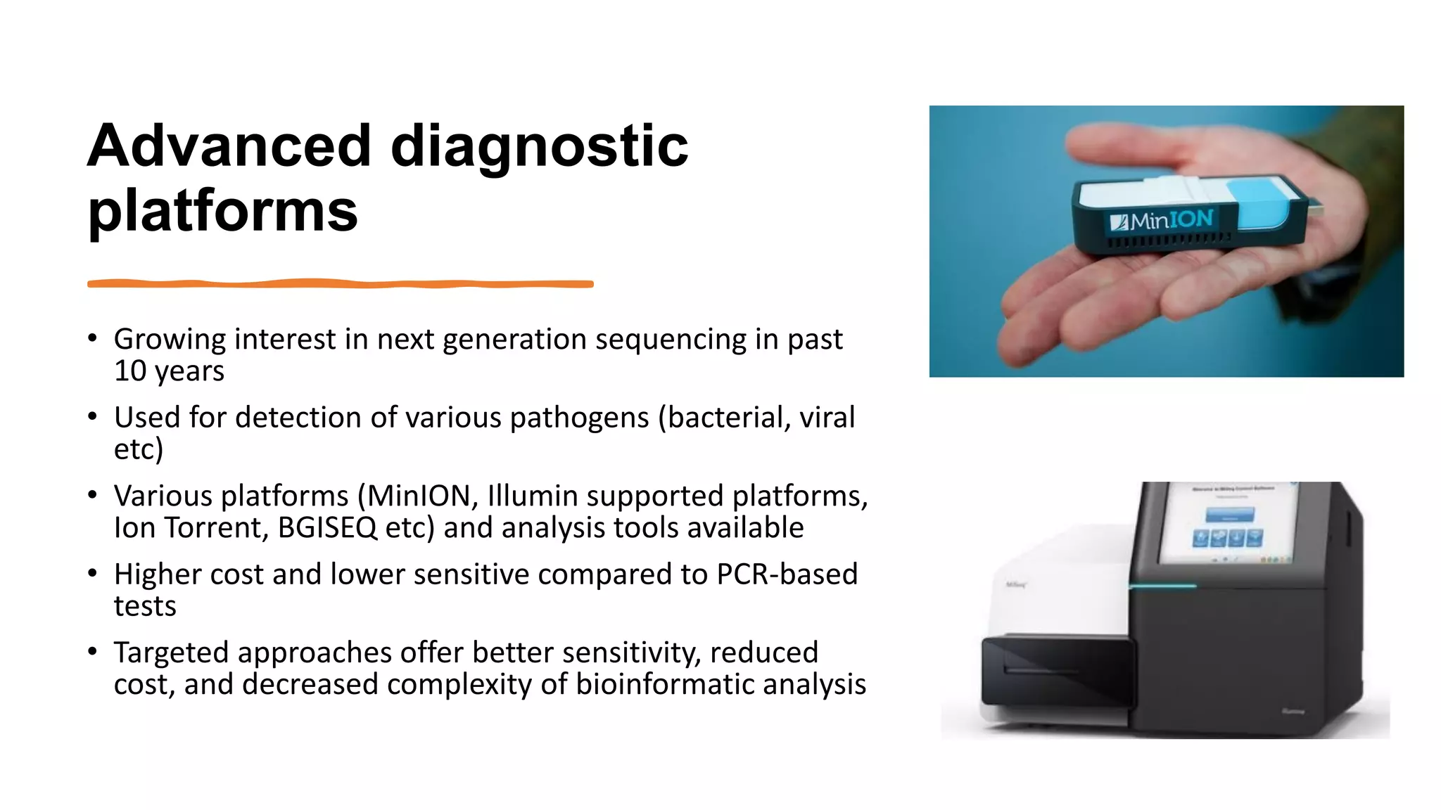 Advanced diagnostic
platforms
• Growing interest in next generation sequencing in past
10 years
• Used for detection of various pathogens (bacterial, viral
etc)
• Various platforms (MinION, Illumin supported platforms,
Ion Torrent, BGISEQ etc) and analysis tools available
• Higher cost and lower sensitive compared to PCR-based
tests
• Targeted approaches offer better sensitivity, reduced
cost, and decreased complexity of bioinformatic analysis
 